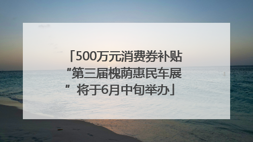 500万元消费券补贴 “第三届槐荫惠民车展”将于6月中旬举办