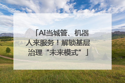 AI当城管、机器人来服务！解锁基层治理“未来模式”